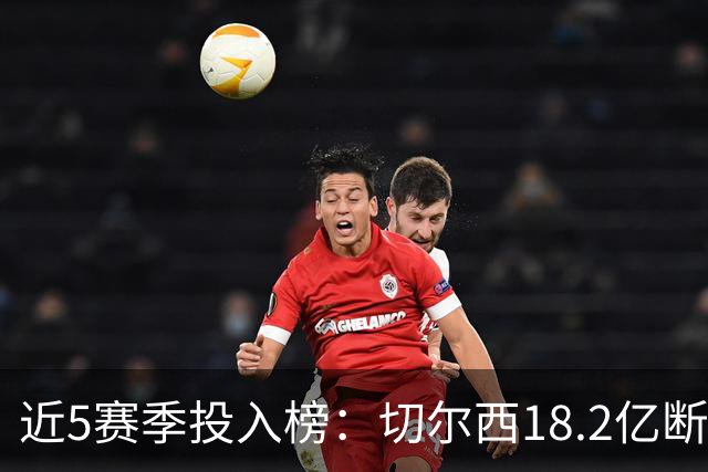 近5赛季投入榜：切尔西18.2亿断崖领跑 前11除巴黎尤文均为英超队